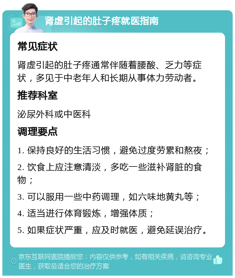 肾虚引起的肚子疼就医指南 常见症状 肾虚引起的肚子疼通常伴随着腰酸、乏力等症状，多见于中老年人和长期从事体力劳动者。 推荐科室 泌尿外科或中医科 调理要点 1. 保持良好的生活习惯，避免过度劳累和熬夜； 2. 饮食上应注意清淡，多吃一些滋补肾脏的食物； 3. 可以服用一些中药调理，如六味地黄丸等； 4. 适当进行体育锻炼，增强体质； 5. 如果症状严重，应及时就医，避免延误治疗。