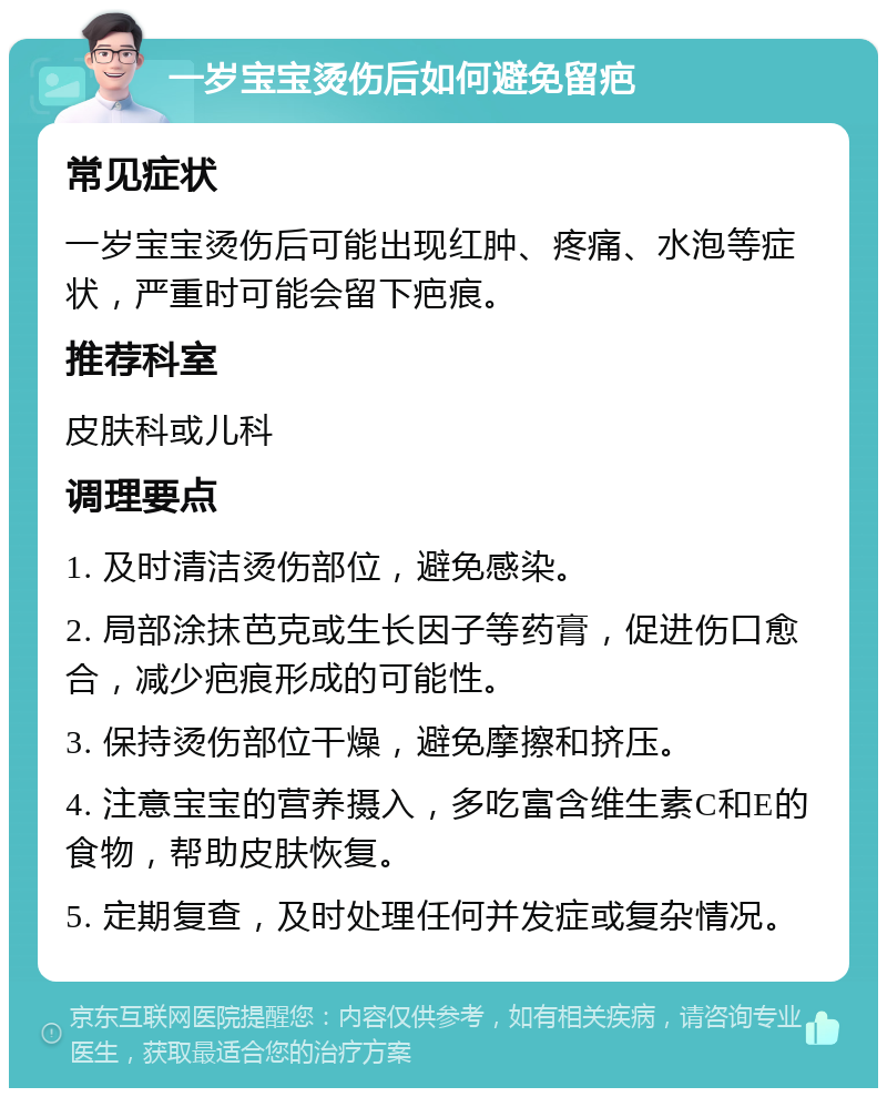 一岁宝宝烫伤后如何避免留疤 常见症状 一岁宝宝烫伤后可能出现红肿、疼痛、水泡等症状，严重时可能会留下疤痕。 推荐科室 皮肤科或儿科 调理要点 1. 及时清洁烫伤部位，避免感染。 2. 局部涂抹芭克或生长因子等药膏，促进伤口愈合，减少疤痕形成的可能性。 3. 保持烫伤部位干燥，避免摩擦和挤压。 4. 注意宝宝的营养摄入，多吃富含维生素C和E的食物，帮助皮肤恢复。 5. 定期复查，及时处理任何并发症或复杂情况。