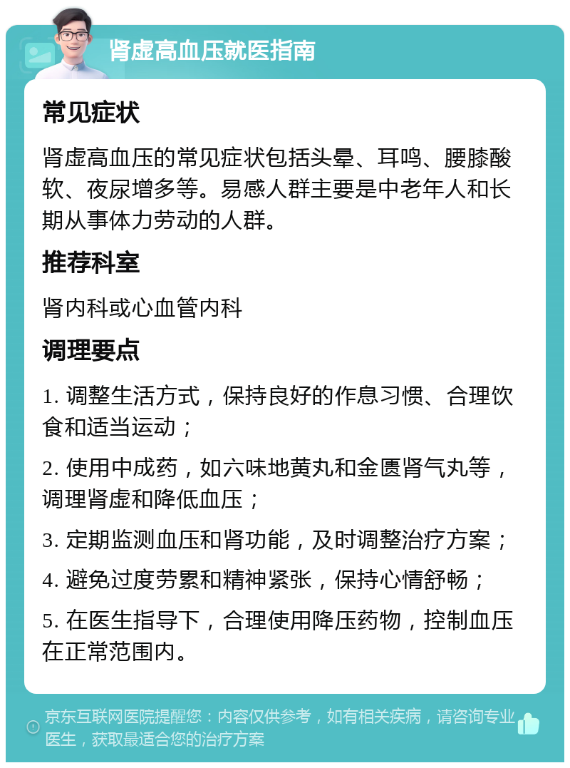 肾虚高血压就医指南 常见症状 肾虚高血压的常见症状包括头晕、耳鸣、腰膝酸软、夜尿增多等。易感人群主要是中老年人和长期从事体力劳动的人群。 推荐科室 肾内科或心血管内科 调理要点 1. 调整生活方式，保持良好的作息习惯、合理饮食和适当运动； 2. 使用中成药，如六味地黄丸和金匮肾气丸等，调理肾虚和降低血压； 3. 定期监测血压和肾功能，及时调整治疗方案； 4. 避免过度劳累和精神紧张，保持心情舒畅； 5. 在医生指导下，合理使用降压药物，控制血压在正常范围内。