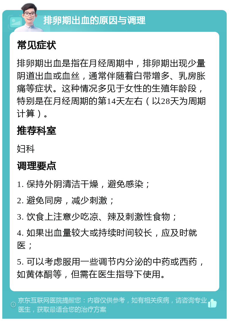 排卵期出血的原因与调理 常见症状 排卵期出血是指在月经周期中，排卵期出现少量阴道出血或血丝，通常伴随着白带增多、乳房胀痛等症状。这种情况多见于女性的生殖年龄段，特别是在月经周期的第14天左右（以28天为周期计算）。 推荐科室 妇科 调理要点 1. 保持外阴清洁干燥，避免感染； 2. 避免同房，减少刺激； 3. 饮食上注意少吃凉、辣及刺激性食物； 4. 如果出血量较大或持续时间较长，应及时就医； 5. 可以考虑服用一些调节内分泌的中药或西药，如黄体酮等，但需在医生指导下使用。