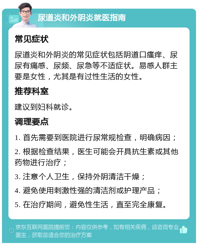 尿道炎和外阴炎就医指南 常见症状 尿道炎和外阴炎的常见症状包括阴道口瘙痒、尿尿有痛感、尿频、尿急等不适症状。易感人群主要是女性，尤其是有过性生活的女性。 推荐科室 建议到妇科就诊。 调理要点 1. 首先需要到医院进行尿常规检查，明确病因； 2. 根据检查结果，医生可能会开具抗生素或其他药物进行治疗； 3. 注意个人卫生，保持外阴清洁干燥； 4. 避免使用刺激性强的清洁剂或护理产品； 5. 在治疗期间，避免性生活，直至完全康复。