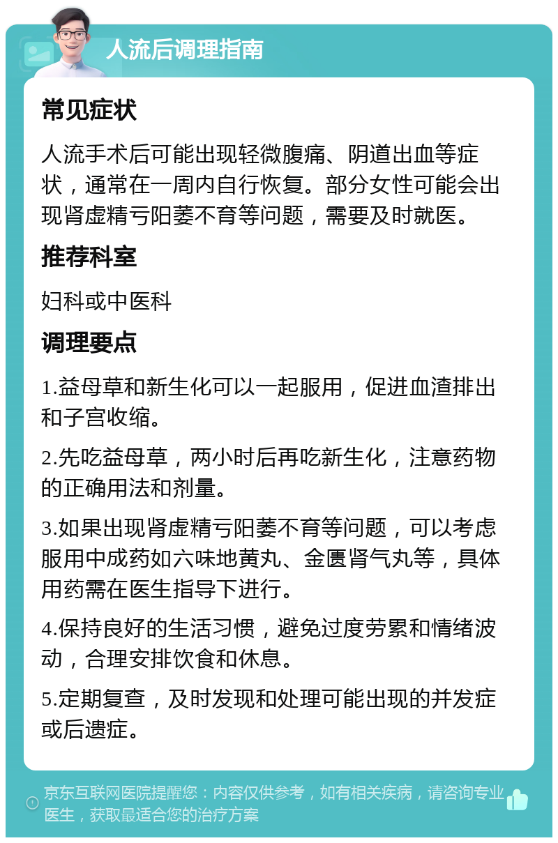 人流后调理指南 常见症状 人流手术后可能出现轻微腹痛、阴道出血等症状，通常在一周内自行恢复。部分女性可能会出现肾虚精亏阳萎不育等问题，需要及时就医。 推荐科室 妇科或中医科 调理要点 1.益母草和新生化可以一起服用，促进血渣排出和子宫收缩。 2.先吃益母草，两小时后再吃新生化，注意药物的正确用法和剂量。 3.如果出现肾虚精亏阳萎不育等问题，可以考虑服用中成药如六味地黄丸、金匮肾气丸等，具体用药需在医生指导下进行。 4.保持良好的生活习惯，避免过度劳累和情绪波动，合理安排饮食和休息。 5.定期复查，及时发现和处理可能出现的并发症或后遗症。