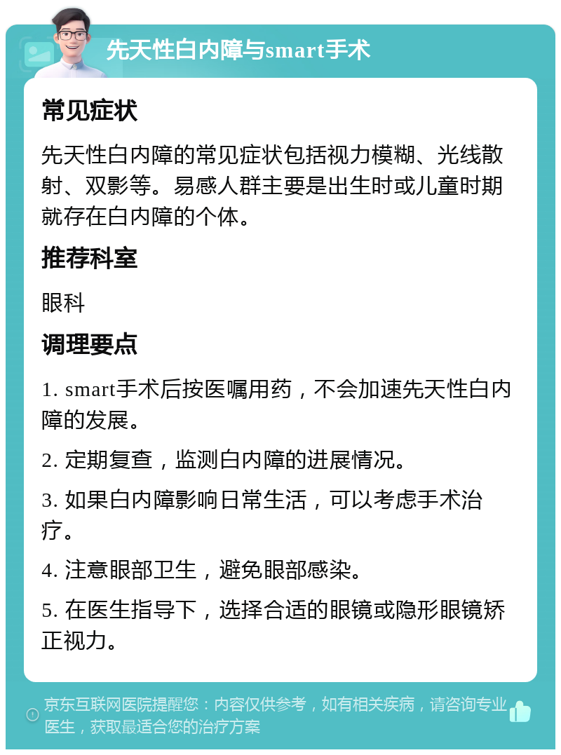 先天性白内障与smart手术 常见症状 先天性白内障的常见症状包括视力模糊、光线散射、双影等。易感人群主要是出生时或儿童时期就存在白内障的个体。 推荐科室 眼科 调理要点 1. smart手术后按医嘱用药，不会加速先天性白内障的发展。 2. 定期复查，监测白内障的进展情况。 3. 如果白内障影响日常生活，可以考虑手术治疗。 4. 注意眼部卫生，避免眼部感染。 5. 在医生指导下，选择合适的眼镜或隐形眼镜矫正视力。