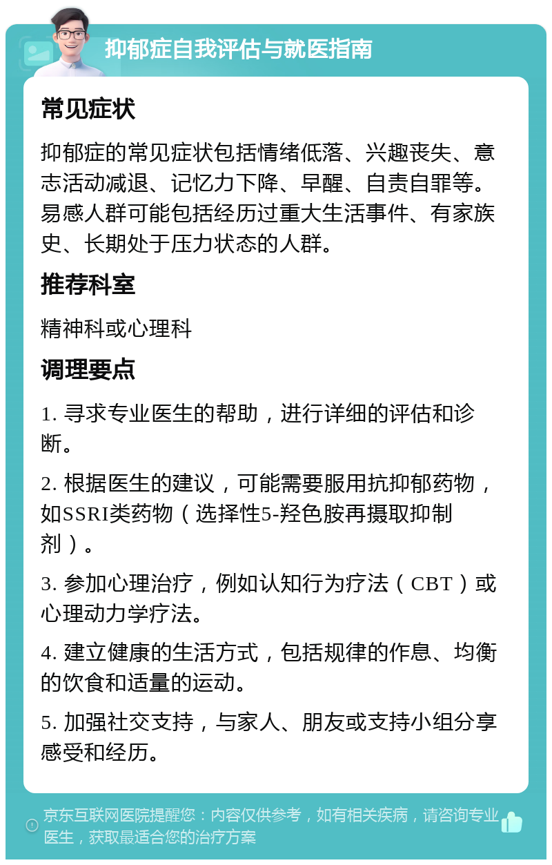 抑郁症自我评估与就医指南 常见症状 抑郁症的常见症状包括情绪低落、兴趣丧失、意志活动减退、记忆力下降、早醒、自责自罪等。易感人群可能包括经历过重大生活事件、有家族史、长期处于压力状态的人群。 推荐科室 精神科或心理科 调理要点 1. 寻求专业医生的帮助，进行详细的评估和诊断。 2. 根据医生的建议，可能需要服用抗抑郁药物，如SSRI类药物（选择性5-羟色胺再摄取抑制剂）。 3. 参加心理治疗，例如认知行为疗法（CBT）或心理动力学疗法。 4. 建立健康的生活方式，包括规律的作息、均衡的饮食和适量的运动。 5. 加强社交支持，与家人、朋友或支持小组分享感受和经历。