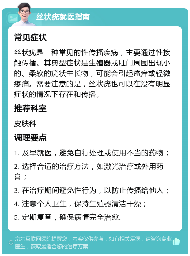 丝状疣就医指南 常见症状 丝状疣是一种常见的性传播疾病，主要通过性接触传播。其典型症状是生殖器或肛门周围出现小的、柔软的疣状生长物，可能会引起瘙痒或轻微疼痛。需要注意的是，丝状疣也可以在没有明显症状的情况下存在和传播。 推荐科室 皮肤科 调理要点 1. 及早就医，避免自行处理或使用不当的药物； 2. 选择合适的治疗方法，如激光治疗或外用药膏； 3. 在治疗期间避免性行为，以防止传播给他人； 4. 注意个人卫生，保持生殖器清洁干燥； 5. 定期复查，确保病情完全治愈。