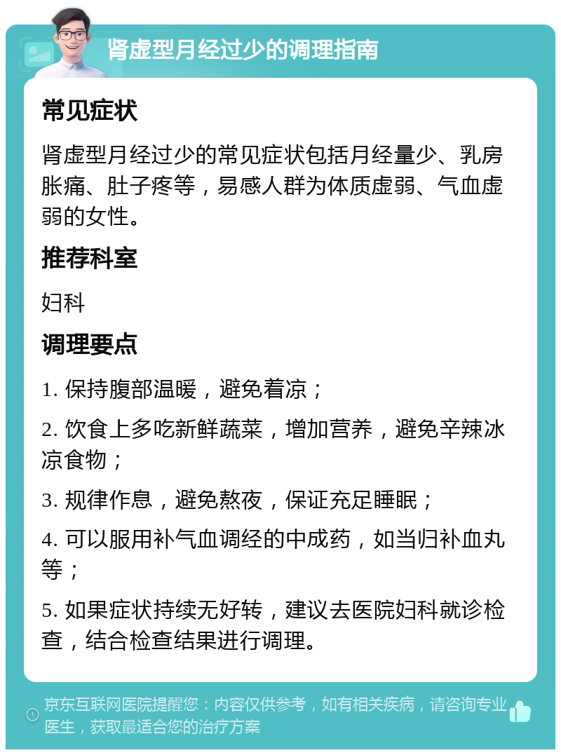 肾虚型月经过少的调理指南 常见症状 肾虚型月经过少的常见症状包括月经量少、乳房胀痛、肚子疼等，易感人群为体质虚弱、气血虚弱的女性。 推荐科室 妇科 调理要点 1. 保持腹部温暖，避免着凉； 2. 饮食上多吃新鲜蔬菜，增加营养，避免辛辣冰凉食物； 3. 规律作息，避免熬夜，保证充足睡眠； 4. 可以服用补气血调经的中成药，如当归补血丸等； 5. 如果症状持续无好转，建议去医院妇科就诊检查，结合检查结果进行调理。