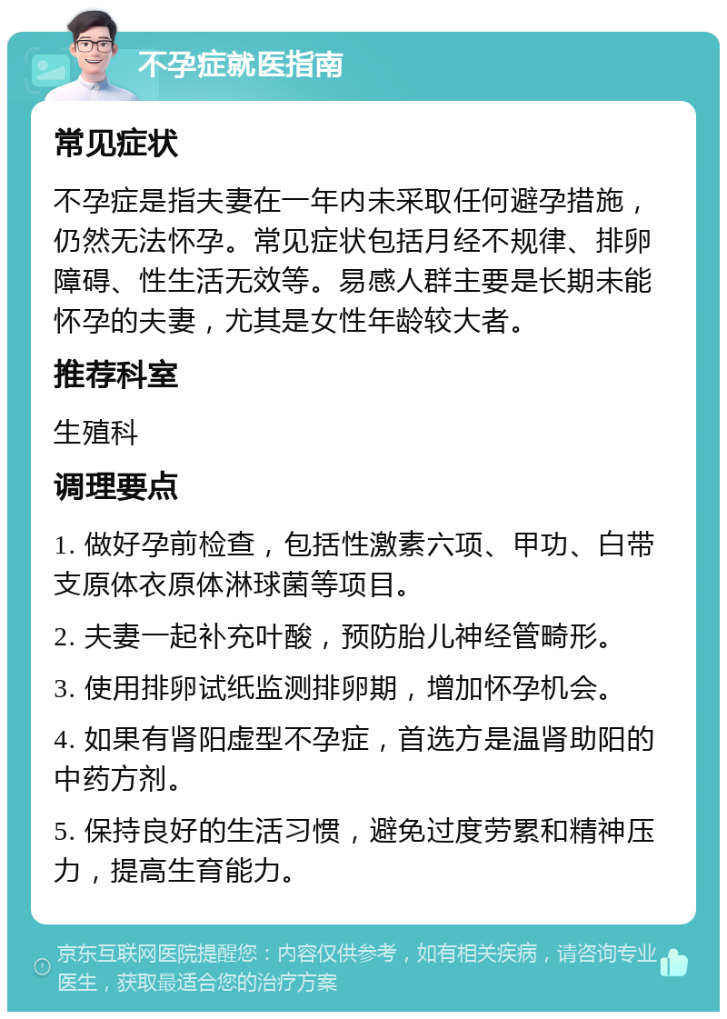 不孕症就医指南 常见症状 不孕症是指夫妻在一年内未采取任何避孕措施，仍然无法怀孕。常见症状包括月经不规律、排卵障碍、性生活无效等。易感人群主要是长期未能怀孕的夫妻，尤其是女性年龄较大者。 推荐科室 生殖科 调理要点 1. 做好孕前检查，包括性激素六项、甲功、白带支原体衣原体淋球菌等项目。 2. 夫妻一起补充叶酸，预防胎儿神经管畸形。 3. 使用排卵试纸监测排卵期，增加怀孕机会。 4. 如果有肾阳虚型不孕症，首选方是温肾助阳的中药方剂。 5. 保持良好的生活习惯，避免过度劳累和精神压力，提高生育能力。