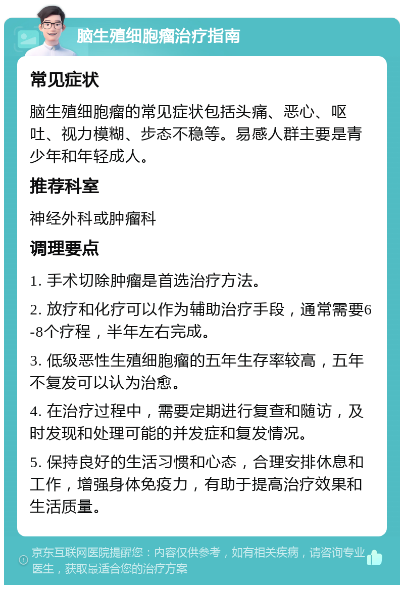 脑生殖细胞瘤治疗指南 常见症状 脑生殖细胞瘤的常见症状包括头痛、恶心、呕吐、视力模糊、步态不稳等。易感人群主要是青少年和年轻成人。 推荐科室 神经外科或肿瘤科 调理要点 1. 手术切除肿瘤是首选治疗方法。 2. 放疗和化疗可以作为辅助治疗手段，通常需要6-8个疗程，半年左右完成。 3. 低级恶性生殖细胞瘤的五年生存率较高，五年不复发可以认为治愈。 4. 在治疗过程中，需要定期进行复查和随访，及时发现和处理可能的并发症和复发情况。 5. 保持良好的生活习惯和心态，合理安排休息和工作，增强身体免疫力，有助于提高治疗效果和生活质量。