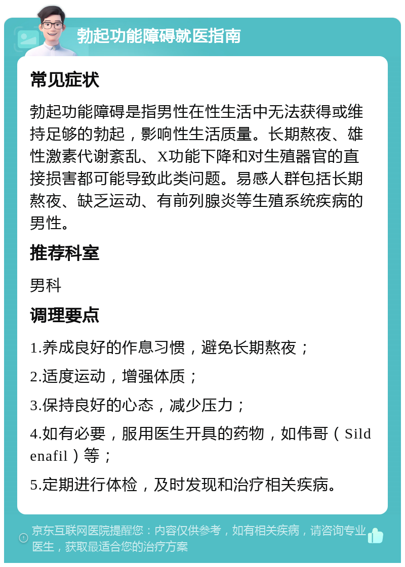 勃起功能障碍就医指南 常见症状 勃起功能障碍是指男性在性生活中无法获得或维持足够的勃起，影响性生活质量。长期熬夜、雄性激素代谢紊乱、X功能下降和对生殖器官的直接损害都可能导致此类问题。易感人群包括长期熬夜、缺乏运动、有前列腺炎等生殖系统疾病的男性。 推荐科室 男科 调理要点 1.养成良好的作息习惯，避免长期熬夜； 2.适度运动，增强体质； 3.保持良好的心态，减少压力； 4.如有必要，服用医生开具的药物，如伟哥（Sildenafil）等； 5.定期进行体检，及时发现和治疗相关疾病。