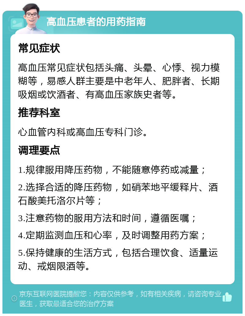 高血压患者的用药指南 常见症状 高血压常见症状包括头痛、头晕、心悸、视力模糊等，易感人群主要是中老年人、肥胖者、长期吸烟或饮酒者、有高血压家族史者等。 推荐科室 心血管内科或高血压专科门诊。 调理要点 1.规律服用降压药物，不能随意停药或减量； 2.选择合适的降压药物，如硝苯地平缓释片、酒石酸美托洛尔片等； 3.注意药物的服用方法和时间，遵循医嘱； 4.定期监测血压和心率，及时调整用药方案； 5.保持健康的生活方式，包括合理饮食、适量运动、戒烟限酒等。