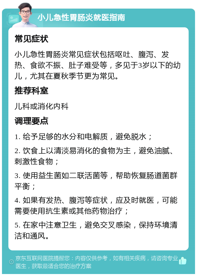 小儿急性胃肠炎就医指南 常见症状 小儿急性胃肠炎常见症状包括呕吐、腹泻、发热、食欲不振、肚子难受等，多见于3岁以下的幼儿，尤其在夏秋季节更为常见。 推荐科室 儿科或消化内科 调理要点 1. 给予足够的水分和电解质，避免脱水； 2. 饮食上以清淡易消化的食物为主，避免油腻、刺激性食物； 3. 使用益生菌如二联活菌等，帮助恢复肠道菌群平衡； 4. 如果有发热、腹泻等症状，应及时就医，可能需要使用抗生素或其他药物治疗； 5. 在家中注意卫生，避免交叉感染，保持环境清洁和通风。