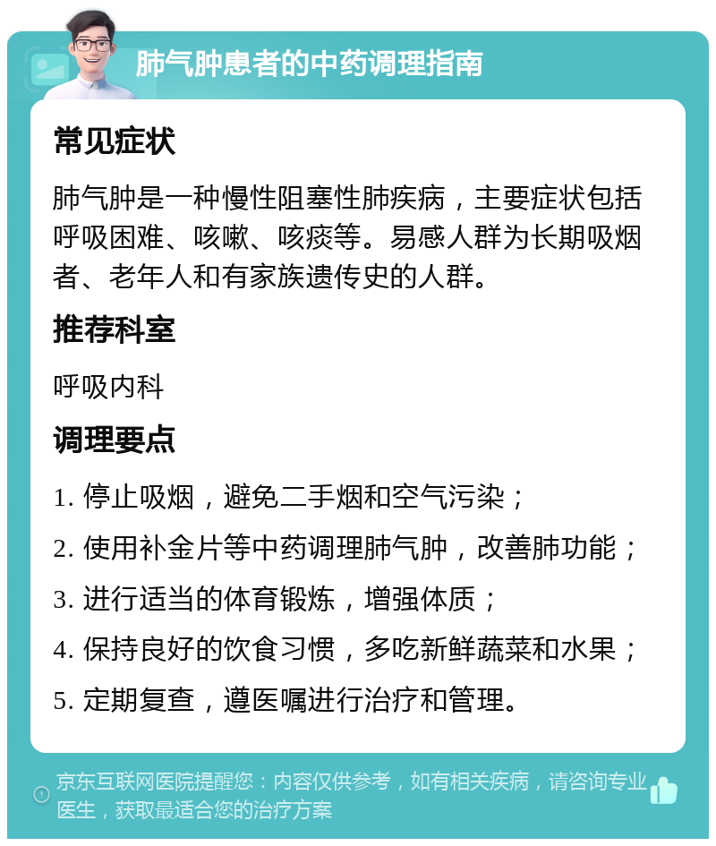 肺气肿患者的中药调理指南 常见症状 肺气肿是一种慢性阻塞性肺疾病，主要症状包括呼吸困难、咳嗽、咳痰等。易感人群为长期吸烟者、老年人和有家族遗传史的人群。 推荐科室 呼吸内科 调理要点 1. 停止吸烟，避免二手烟和空气污染； 2. 使用补金片等中药调理肺气肿，改善肺功能； 3. 进行适当的体育锻炼，增强体质； 4. 保持良好的饮食习惯，多吃新鲜蔬菜和水果； 5. 定期复查，遵医嘱进行治疗和管理。