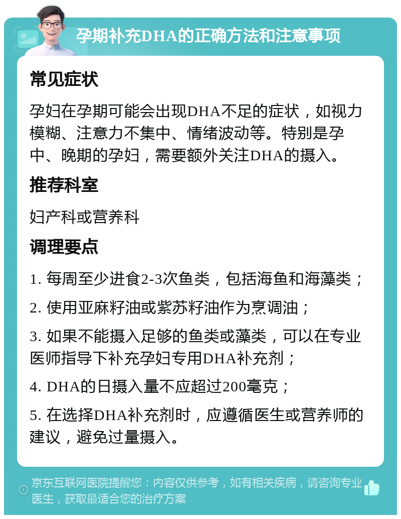 孕期补充DHA的正确方法和注意事项 常见症状 孕妇在孕期可能会出现DHA不足的症状，如视力模糊、注意力不集中、情绪波动等。特别是孕中、晚期的孕妇，需要额外关注DHA的摄入。 推荐科室 妇产科或营养科 调理要点 1. 每周至少进食2-3次鱼类，包括海鱼和海藻类； 2. 使用亚麻籽油或紫苏籽油作为烹调油； 3. 如果不能摄入足够的鱼类或藻类，可以在专业医师指导下补充孕妇专用DHA补充剂； 4. DHA的日摄入量不应超过200毫克； 5. 在选择DHA补充剂时，应遵循医生或营养师的建议，避免过量摄入。