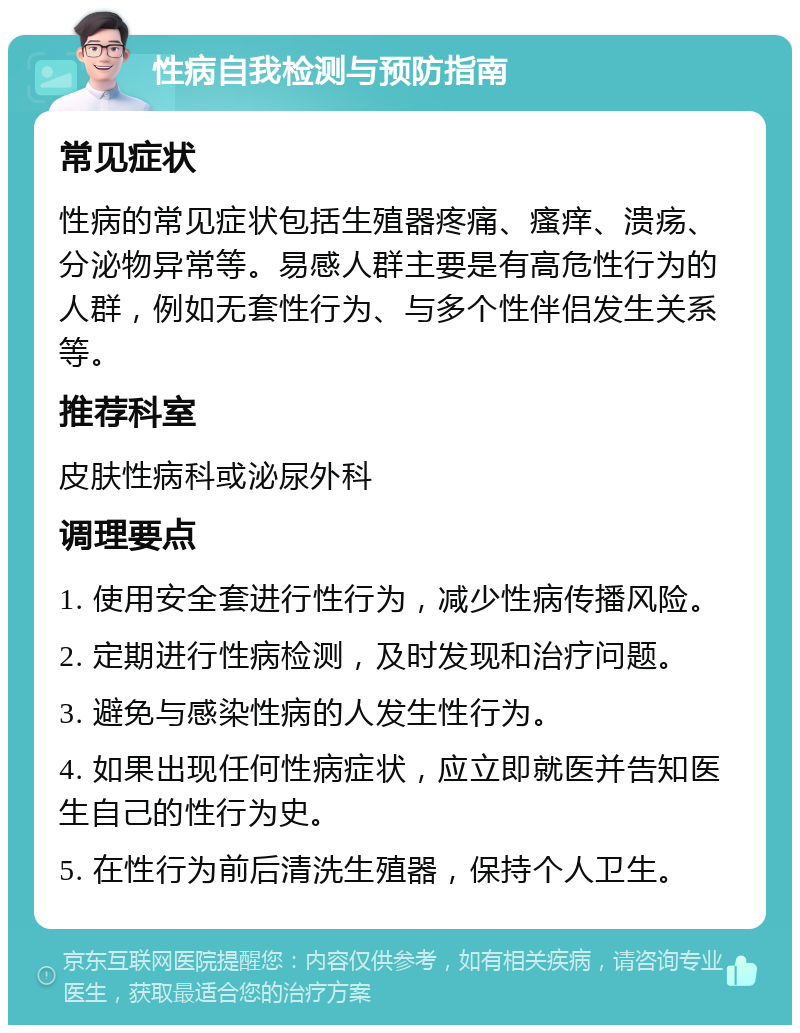 性病自我检测与预防指南 常见症状 性病的常见症状包括生殖器疼痛、瘙痒、溃疡、分泌物异常等。易感人群主要是有高危性行为的人群，例如无套性行为、与多个性伴侣发生关系等。 推荐科室 皮肤性病科或泌尿外科 调理要点 1. 使用安全套进行性行为，减少性病传播风险。 2. 定期进行性病检测，及时发现和治疗问题。 3. 避免与感染性病的人发生性行为。 4. 如果出现任何性病症状，应立即就医并告知医生自己的性行为史。 5. 在性行为前后清洗生殖器，保持个人卫生。