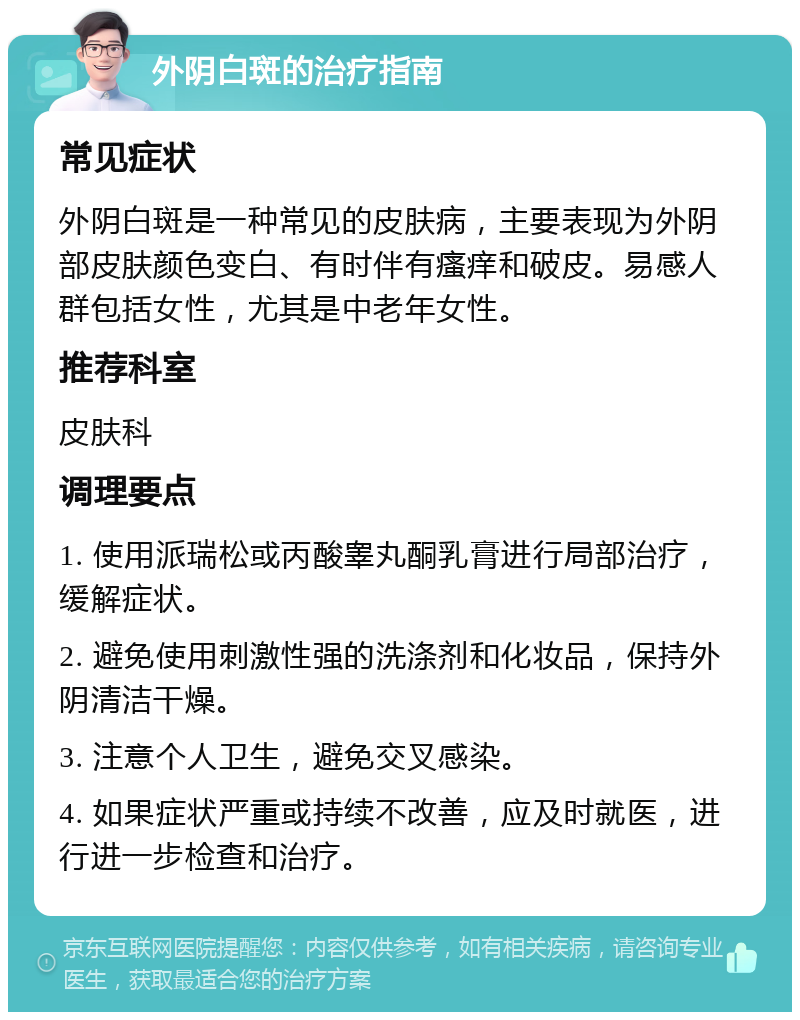 外阴白斑的治疗指南 常见症状 外阴白斑是一种常见的皮肤病，主要表现为外阴部皮肤颜色变白、有时伴有瘙痒和破皮。易感人群包括女性，尤其是中老年女性。 推荐科室 皮肤科 调理要点 1. 使用派瑞松或丙酸睾丸酮乳膏进行局部治疗，缓解症状。 2. 避免使用刺激性强的洗涤剂和化妆品，保持外阴清洁干燥。 3. 注意个人卫生，避免交叉感染。 4. 如果症状严重或持续不改善，应及时就医，进行进一步检查和治疗。