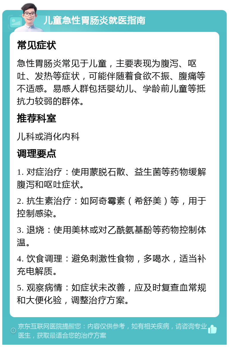 儿童急性胃肠炎就医指南 常见症状 急性胃肠炎常见于儿童，主要表现为腹泻、呕吐、发热等症状，可能伴随着食欲不振、腹痛等不适感。易感人群包括婴幼儿、学龄前儿童等抵抗力较弱的群体。 推荐科室 儿科或消化内科 调理要点 1. 对症治疗：使用蒙脱石散、益生菌等药物缓解腹泻和呕吐症状。 2. 抗生素治疗：如阿奇霉素（希舒美）等，用于控制感染。 3. 退烧：使用美林或对乙酰氨基酚等药物控制体温。 4. 饮食调理：避免刺激性食物，多喝水，适当补充电解质。 5. 观察病情：如症状未改善，应及时复查血常规和大便化验，调整治疗方案。