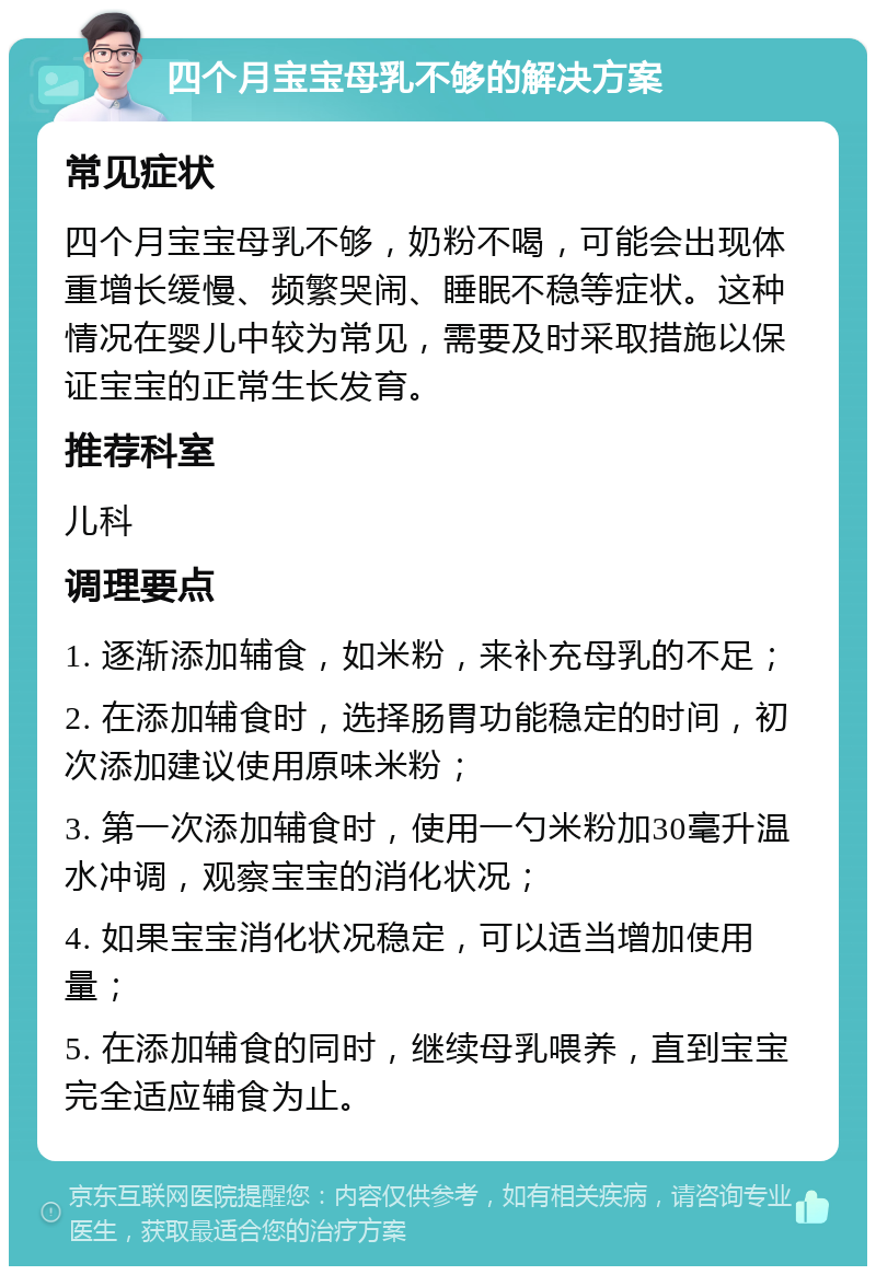 四个月宝宝母乳不够的解决方案 常见症状 四个月宝宝母乳不够，奶粉不喝，可能会出现体重增长缓慢、频繁哭闹、睡眠不稳等症状。这种情况在婴儿中较为常见，需要及时采取措施以保证宝宝的正常生长发育。 推荐科室 儿科 调理要点 1. 逐渐添加辅食，如米粉，来补充母乳的不足； 2. 在添加辅食时，选择肠胃功能稳定的时间，初次添加建议使用原味米粉； 3. 第一次添加辅食时，使用一勺米粉加30毫升温水冲调，观察宝宝的消化状况； 4. 如果宝宝消化状况稳定，可以适当增加使用量； 5. 在添加辅食的同时，继续母乳喂养，直到宝宝完全适应辅食为止。