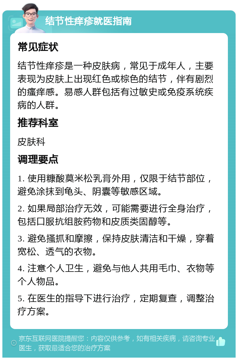 结节性痒疹就医指南 常见症状 结节性痒疹是一种皮肤病，常见于成年人，主要表现为皮肤上出现红色或棕色的结节，伴有剧烈的瘙痒感。易感人群包括有过敏史或免疫系统疾病的人群。 推荐科室 皮肤科 调理要点 1. 使用糠酸莫米松乳膏外用，仅限于结节部位，避免涂抹到龟头、阴囊等敏感区域。 2. 如果局部治疗无效，可能需要进行全身治疗，包括口服抗组胺药物和皮质类固醇等。 3. 避免搔抓和摩擦，保持皮肤清洁和干燥，穿着宽松、透气的衣物。 4. 注意个人卫生，避免与他人共用毛巾、衣物等个人物品。 5. 在医生的指导下进行治疗，定期复查，调整治疗方案。