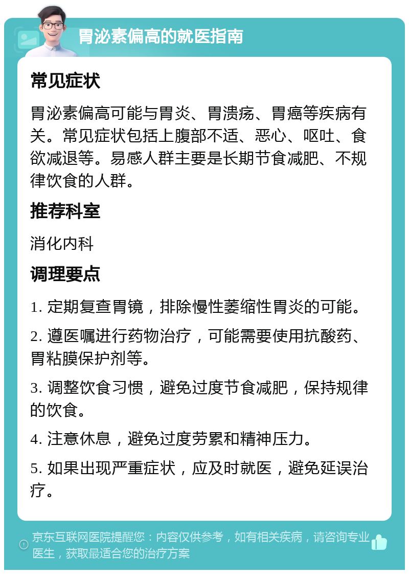 胃泌素偏高的就医指南 常见症状 胃泌素偏高可能与胃炎、胃溃疡、胃癌等疾病有关。常见症状包括上腹部不适、恶心、呕吐、食欲减退等。易感人群主要是长期节食减肥、不规律饮食的人群。 推荐科室 消化内科 调理要点 1. 定期复查胃镜，排除慢性萎缩性胃炎的可能。 2. 遵医嘱进行药物治疗，可能需要使用抗酸药、胃粘膜保护剂等。 3. 调整饮食习惯，避免过度节食减肥，保持规律的饮食。 4. 注意休息，避免过度劳累和精神压力。 5. 如果出现严重症状，应及时就医，避免延误治疗。