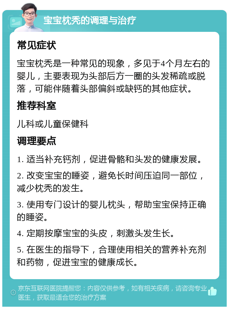 宝宝枕秃的调理与治疗 常见症状 宝宝枕秃是一种常见的现象，多见于4个月左右的婴儿，主要表现为头部后方一圈的头发稀疏或脱落，可能伴随着头部偏斜或缺钙的其他症状。 推荐科室 儿科或儿童保健科 调理要点 1. 适当补充钙剂，促进骨骼和头发的健康发展。 2. 改变宝宝的睡姿，避免长时间压迫同一部位，减少枕秃的发生。 3. 使用专门设计的婴儿枕头，帮助宝宝保持正确的睡姿。 4. 定期按摩宝宝的头皮，刺激头发生长。 5. 在医生的指导下，合理使用相关的营养补充剂和药物，促进宝宝的健康成长。