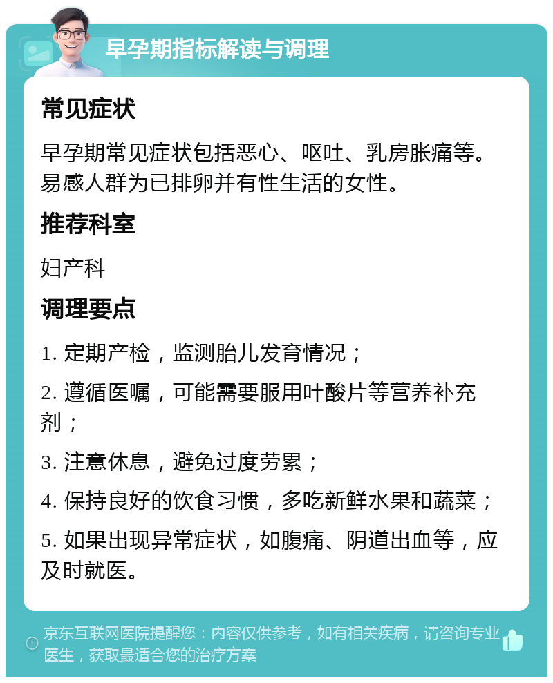 早孕期指标解读与调理 常见症状 早孕期常见症状包括恶心、呕吐、乳房胀痛等。易感人群为已排卵并有性生活的女性。 推荐科室 妇产科 调理要点 1. 定期产检，监测胎儿发育情况； 2. 遵循医嘱，可能需要服用叶酸片等营养补充剂； 3. 注意休息，避免过度劳累； 4. 保持良好的饮食习惯，多吃新鲜水果和蔬菜； 5. 如果出现异常症状，如腹痛、阴道出血等，应及时就医。