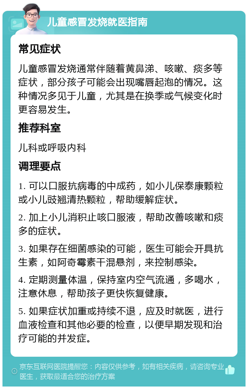 儿童感冒发烧就医指南 常见症状 儿童感冒发烧通常伴随着黄鼻涕、咳嗽、痰多等症状，部分孩子可能会出现嘴唇起泡的情况。这种情况多见于儿童，尤其是在换季或气候变化时更容易发生。 推荐科室 儿科或呼吸内科 调理要点 1. 可以口服抗病毒的中成药，如小儿保泰康颗粒或小儿豉翘清热颗粒，帮助缓解症状。 2. 加上小儿消积止咳口服液，帮助改善咳嗽和痰多的症状。 3. 如果存在细菌感染的可能，医生可能会开具抗生素，如阿奇霉素干混悬剂，来控制感染。 4. 定期测量体温，保持室内空气流通，多喝水，注意休息，帮助孩子更快恢复健康。 5. 如果症状加重或持续不退，应及时就医，进行血液检查和其他必要的检查，以便早期发现和治疗可能的并发症。