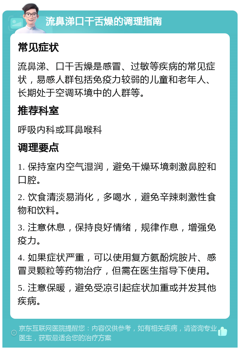 流鼻涕口干舌燥的调理指南 常见症状 流鼻涕、口干舌燥是感冒、过敏等疾病的常见症状，易感人群包括免疫力较弱的儿童和老年人、长期处于空调环境中的人群等。 推荐科室 呼吸内科或耳鼻喉科 调理要点 1. 保持室内空气湿润，避免干燥环境刺激鼻腔和口腔。 2. 饮食清淡易消化，多喝水，避免辛辣刺激性食物和饮料。 3. 注意休息，保持良好情绪，规律作息，增强免疫力。 4. 如果症状严重，可以使用复方氨酚烷胺片、感冒灵颗粒等药物治疗，但需在医生指导下使用。 5. 注意保暖，避免受凉引起症状加重或并发其他疾病。