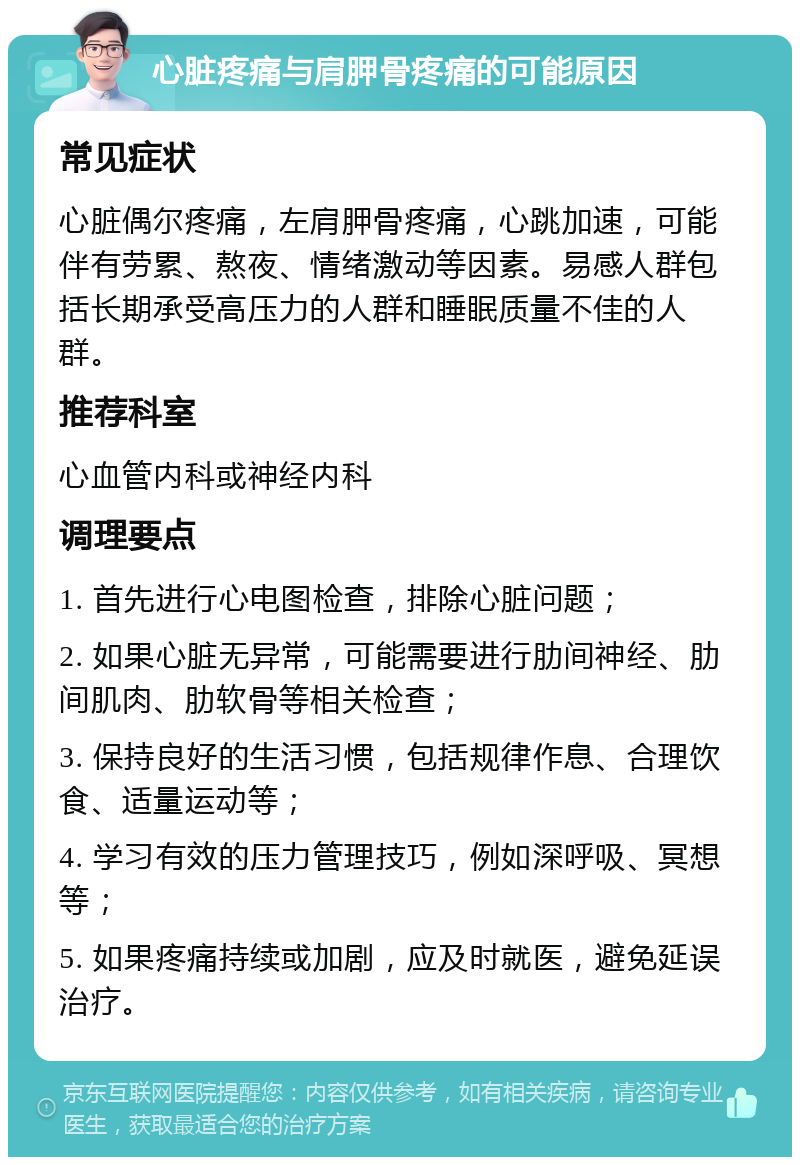 心脏疼痛与肩胛骨疼痛的可能原因 常见症状 心脏偶尔疼痛，左肩胛骨疼痛，心跳加速，可能伴有劳累、熬夜、情绪激动等因素。易感人群包括长期承受高压力的人群和睡眠质量不佳的人群。 推荐科室 心血管内科或神经内科 调理要点 1. 首先进行心电图检查，排除心脏问题； 2. 如果心脏无异常，可能需要进行肋间神经、肋间肌肉、肋软骨等相关检查； 3. 保持良好的生活习惯，包括规律作息、合理饮食、适量运动等； 4. 学习有效的压力管理技巧，例如深呼吸、冥想等； 5. 如果疼痛持续或加剧，应及时就医，避免延误治疗。