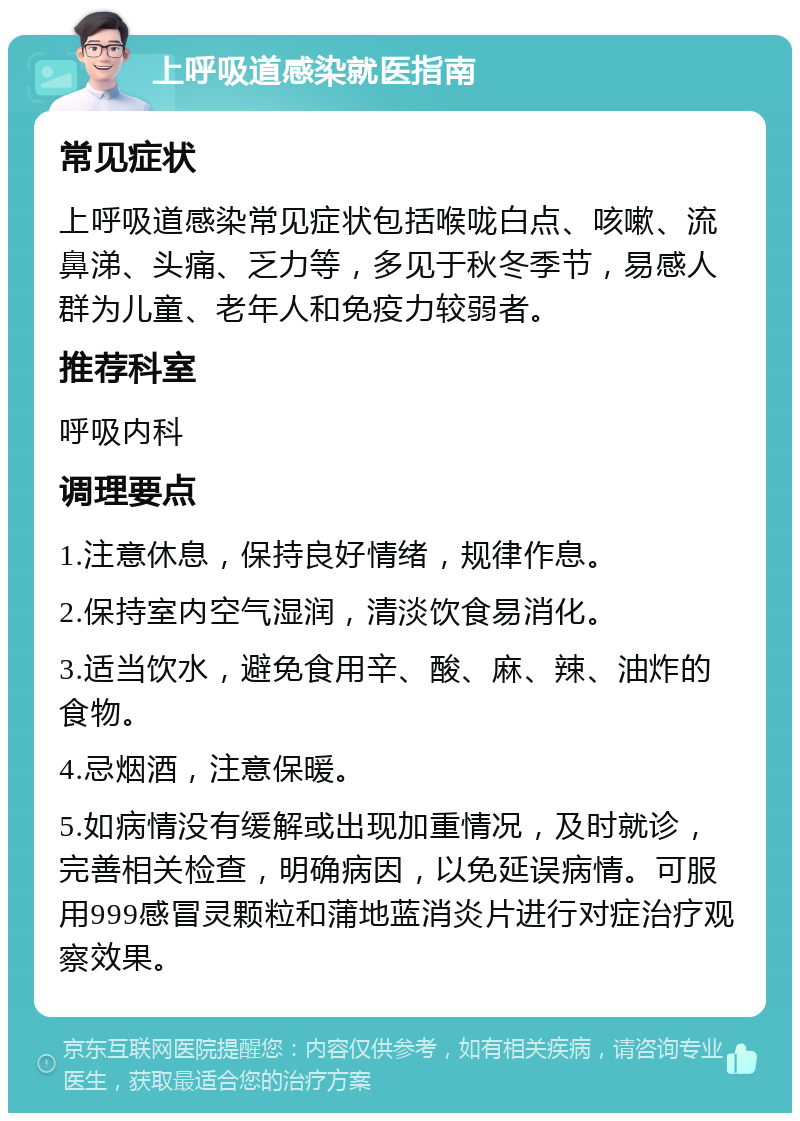 上呼吸道感染就医指南 常见症状 上呼吸道感染常见症状包括喉咙白点、咳嗽、流鼻涕、头痛、乏力等，多见于秋冬季节，易感人群为儿童、老年人和免疫力较弱者。 推荐科室 呼吸内科 调理要点 1.注意休息，保持良好情绪，规律作息。 2.保持室内空气湿润，清淡饮食易消化。 3.适当饮水，避免食用辛、酸、麻、辣、油炸的食物。 4.忌烟酒，注意保暖。 5.如病情没有缓解或出现加重情况，及时就诊，完善相关检查，明确病因，以免延误病情。可服用999感冒灵颗粒和蒲地蓝消炎片进行对症治疗观察效果。