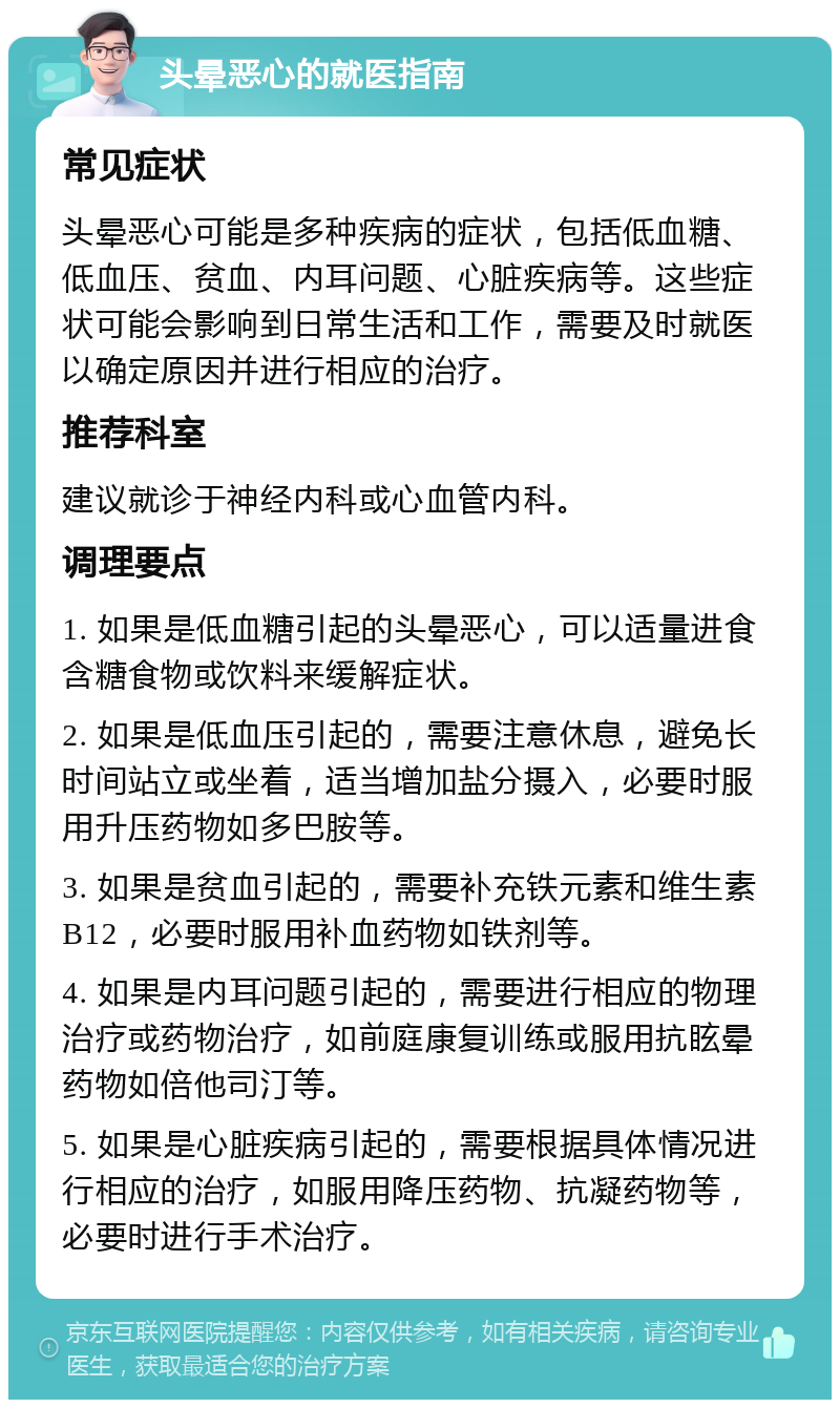 头晕恶心的就医指南 常见症状 头晕恶心可能是多种疾病的症状，包括低血糖、低血压、贫血、内耳问题、心脏疾病等。这些症状可能会影响到日常生活和工作，需要及时就医以确定原因并进行相应的治疗。 推荐科室 建议就诊于神经内科或心血管内科。 调理要点 1. 如果是低血糖引起的头晕恶心，可以适量进食含糖食物或饮料来缓解症状。 2. 如果是低血压引起的，需要注意休息，避免长时间站立或坐着，适当增加盐分摄入，必要时服用升压药物如多巴胺等。 3. 如果是贫血引起的，需要补充铁元素和维生素B12，必要时服用补血药物如铁剂等。 4. 如果是内耳问题引起的，需要进行相应的物理治疗或药物治疗，如前庭康复训练或服用抗眩晕药物如倍他司汀等。 5. 如果是心脏疾病引起的，需要根据具体情况进行相应的治疗，如服用降压药物、抗凝药物等，必要时进行手术治疗。