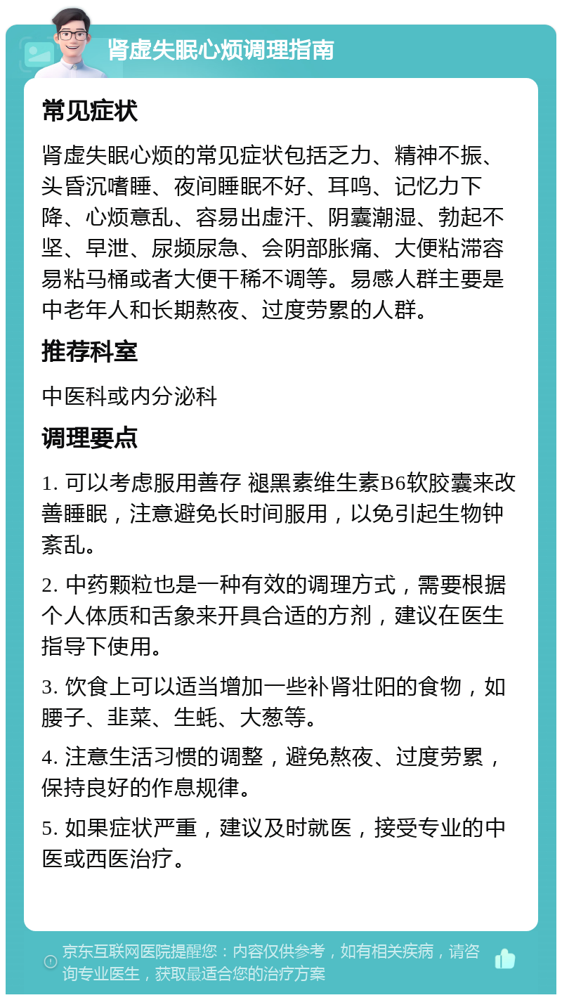 肾虚失眠心烦调理指南 常见症状 肾虚失眠心烦的常见症状包括乏力、精神不振、头昏沉嗜睡、夜间睡眠不好、耳鸣、记忆力下降、心烦意乱、容易出虚汗、阴囊潮湿、勃起不坚、早泄、尿频尿急、会阴部胀痛、大便粘滞容易粘马桶或者大便干稀不调等。易感人群主要是中老年人和长期熬夜、过度劳累的人群。 推荐科室 中医科或内分泌科 调理要点 1. 可以考虑服用善存 褪黑素维生素B6软胶囊来改善睡眠，注意避免长时间服用，以免引起生物钟紊乱。 2. 中药颗粒也是一种有效的调理方式，需要根据个人体质和舌象来开具合适的方剂，建议在医生指导下使用。 3. 饮食上可以适当增加一些补肾壮阳的食物，如腰子、韭菜、生蚝、大葱等。 4. 注意生活习惯的调整，避免熬夜、过度劳累，保持良好的作息规律。 5. 如果症状严重，建议及时就医，接受专业的中医或西医治疗。