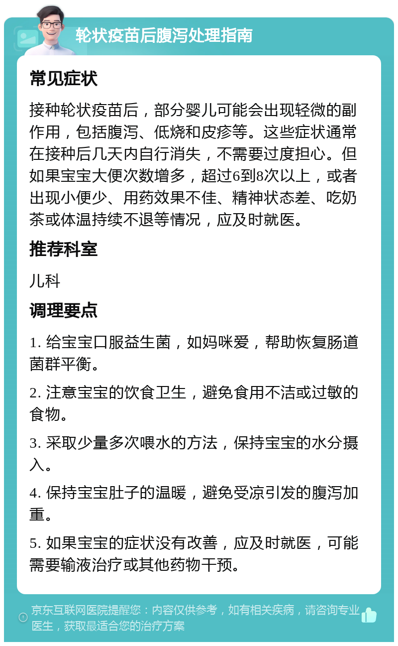 轮状疫苗后腹泻处理指南 常见症状 接种轮状疫苗后，部分婴儿可能会出现轻微的副作用，包括腹泻、低烧和皮疹等。这些症状通常在接种后几天内自行消失，不需要过度担心。但如果宝宝大便次数增多，超过6到8次以上，或者出现小便少、用药效果不佳、精神状态差、吃奶茶或体温持续不退等情况，应及时就医。 推荐科室 儿科 调理要点 1. 给宝宝口服益生菌，如妈咪爱，帮助恢复肠道菌群平衡。 2. 注意宝宝的饮食卫生，避免食用不洁或过敏的食物。 3. 采取少量多次喂水的方法，保持宝宝的水分摄入。 4. 保持宝宝肚子的温暖，避免受凉引发的腹泻加重。 5. 如果宝宝的症状没有改善，应及时就医，可能需要输液治疗或其他药物干预。