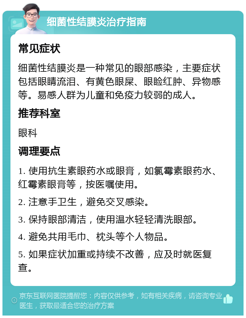 细菌性结膜炎治疗指南 常见症状 细菌性结膜炎是一种常见的眼部感染，主要症状包括眼睛流泪、有黄色眼屎、眼睑红肿、异物感等。易感人群为儿童和免疫力较弱的成人。 推荐科室 眼科 调理要点 1. 使用抗生素眼药水或眼膏，如氯霉素眼药水、红霉素眼膏等，按医嘱使用。 2. 注意手卫生，避免交叉感染。 3. 保持眼部清洁，使用温水轻轻清洗眼部。 4. 避免共用毛巾、枕头等个人物品。 5. 如果症状加重或持续不改善，应及时就医复查。