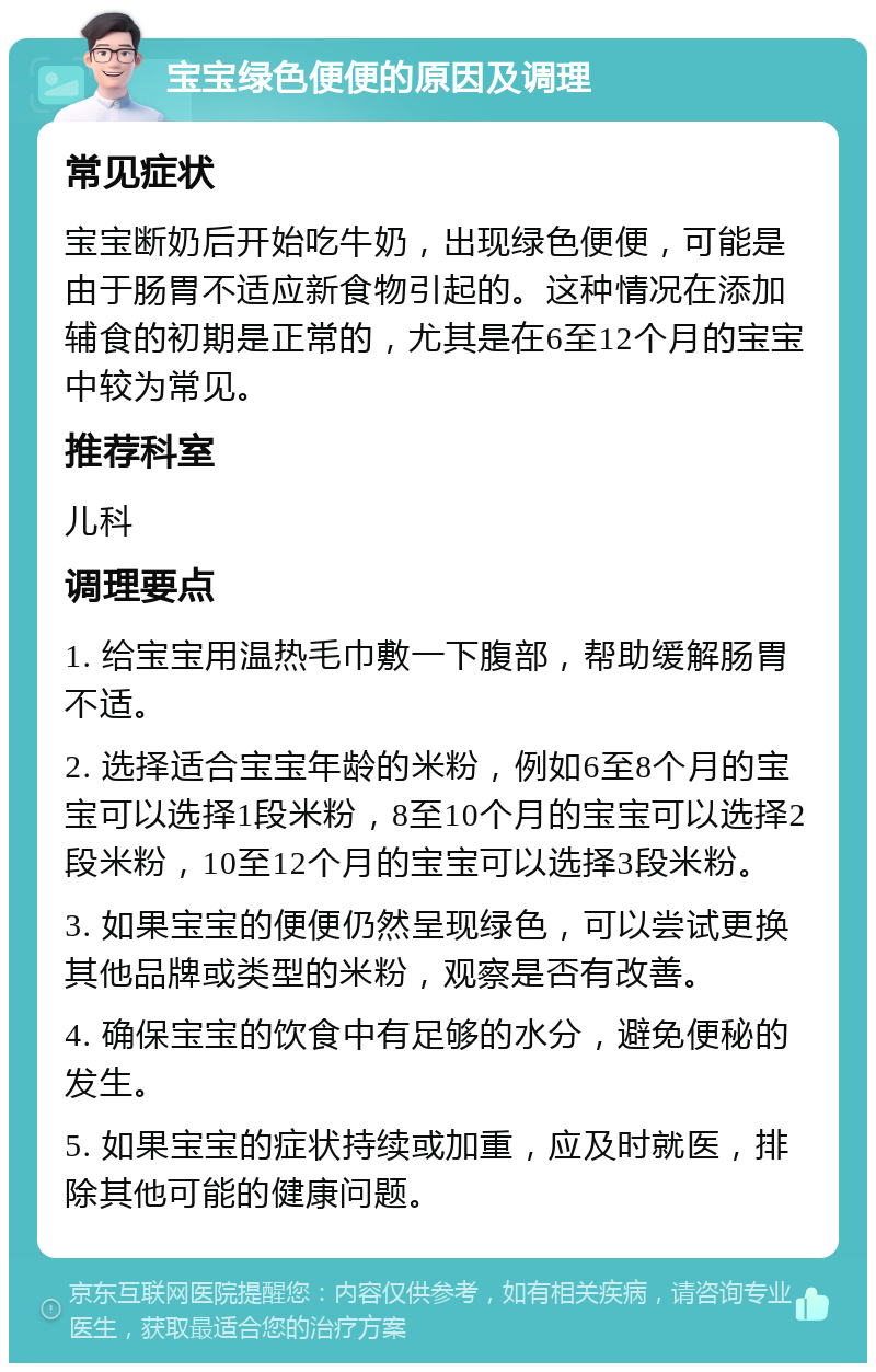 宝宝绿色便便的原因及调理 常见症状 宝宝断奶后开始吃牛奶，出现绿色便便，可能是由于肠胃不适应新食物引起的。这种情况在添加辅食的初期是正常的，尤其是在6至12个月的宝宝中较为常见。 推荐科室 儿科 调理要点 1. 给宝宝用温热毛巾敷一下腹部，帮助缓解肠胃不适。 2. 选择适合宝宝年龄的米粉，例如6至8个月的宝宝可以选择1段米粉，8至10个月的宝宝可以选择2段米粉，10至12个月的宝宝可以选择3段米粉。 3. 如果宝宝的便便仍然呈现绿色，可以尝试更换其他品牌或类型的米粉，观察是否有改善。 4. 确保宝宝的饮食中有足够的水分，避免便秘的发生。 5. 如果宝宝的症状持续或加重，应及时就医，排除其他可能的健康问题。