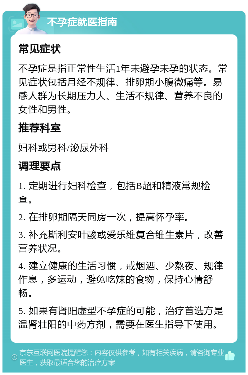 不孕症就医指南 常见症状 不孕症是指正常性生活1年未避孕未孕的状态。常见症状包括月经不规律、排卵期小腹微痛等。易感人群为长期压力大、生活不规律、营养不良的女性和男性。 推荐科室 妇科或男科/泌尿外科 调理要点 1. 定期进行妇科检查，包括B超和精液常规检查。 2. 在排卵期隔天同房一次，提高怀孕率。 3. 补充斯利安叶酸或爱乐维复合维生素片，改善营养状况。 4. 建立健康的生活习惯，戒烟酒、少熬夜、规律作息，多运动，避免吃辣的食物，保持心情舒畅。 5. 如果有肾阳虚型不孕症的可能，治疗首选方是温肾壮阳的中药方剂，需要在医生指导下使用。