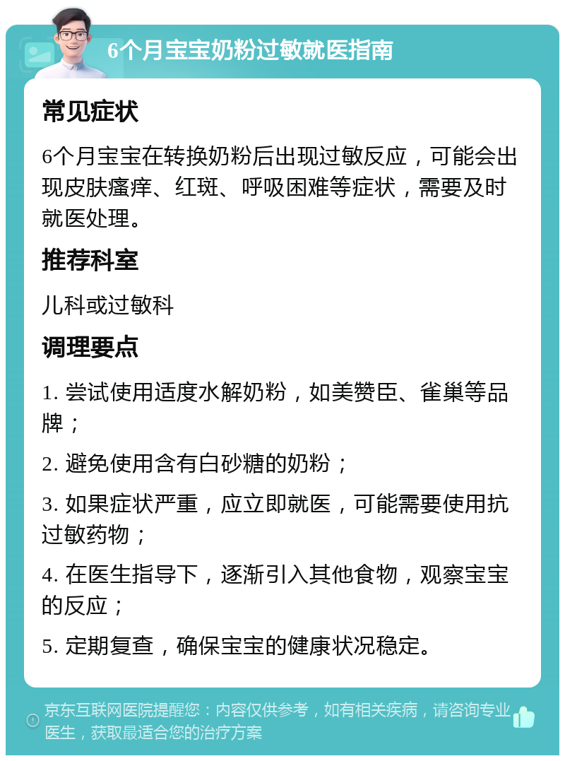 6个月宝宝奶粉过敏就医指南 常见症状 6个月宝宝在转换奶粉后出现过敏反应，可能会出现皮肤瘙痒、红斑、呼吸困难等症状，需要及时就医处理。 推荐科室 儿科或过敏科 调理要点 1. 尝试使用适度水解奶粉，如美赞臣、雀巢等品牌； 2. 避免使用含有白砂糖的奶粉； 3. 如果症状严重，应立即就医，可能需要使用抗过敏药物； 4. 在医生指导下，逐渐引入其他食物，观察宝宝的反应； 5. 定期复查，确保宝宝的健康状况稳定。