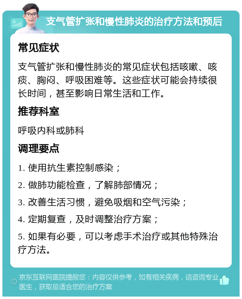 支气管扩张和慢性肺炎的治疗方法和预后 常见症状 支气管扩张和慢性肺炎的常见症状包括咳嗽、咳痰、胸闷、呼吸困难等。这些症状可能会持续很长时间，甚至影响日常生活和工作。 推荐科室 呼吸内科或肺科 调理要点 1. 使用抗生素控制感染； 2. 做肺功能检查，了解肺部情况； 3. 改善生活习惯，避免吸烟和空气污染； 4. 定期复查，及时调整治疗方案； 5. 如果有必要，可以考虑手术治疗或其他特殊治疗方法。