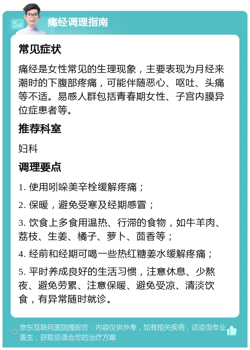 痛经调理指南 常见症状 痛经是女性常见的生理现象，主要表现为月经来潮时的下腹部疼痛，可能伴随恶心、呕吐、头痛等不适。易感人群包括青春期女性、子宫内膜异位症患者等。 推荐科室 妇科 调理要点 1. 使用吲哚美辛栓缓解疼痛； 2. 保暖，避免受寒及经期感冒； 3. 饮食上多食用温热、行滞的食物，如牛羊肉、荔枝、生姜、橘子、萝卜、茴香等； 4. 经前和经期可喝一些热红糖姜水缓解疼痛； 5. 平时养成良好的生活习惯，注意休息、少熬夜、避免劳累、注意保暖、避免受凉、清淡饮食，有异常随时就诊。