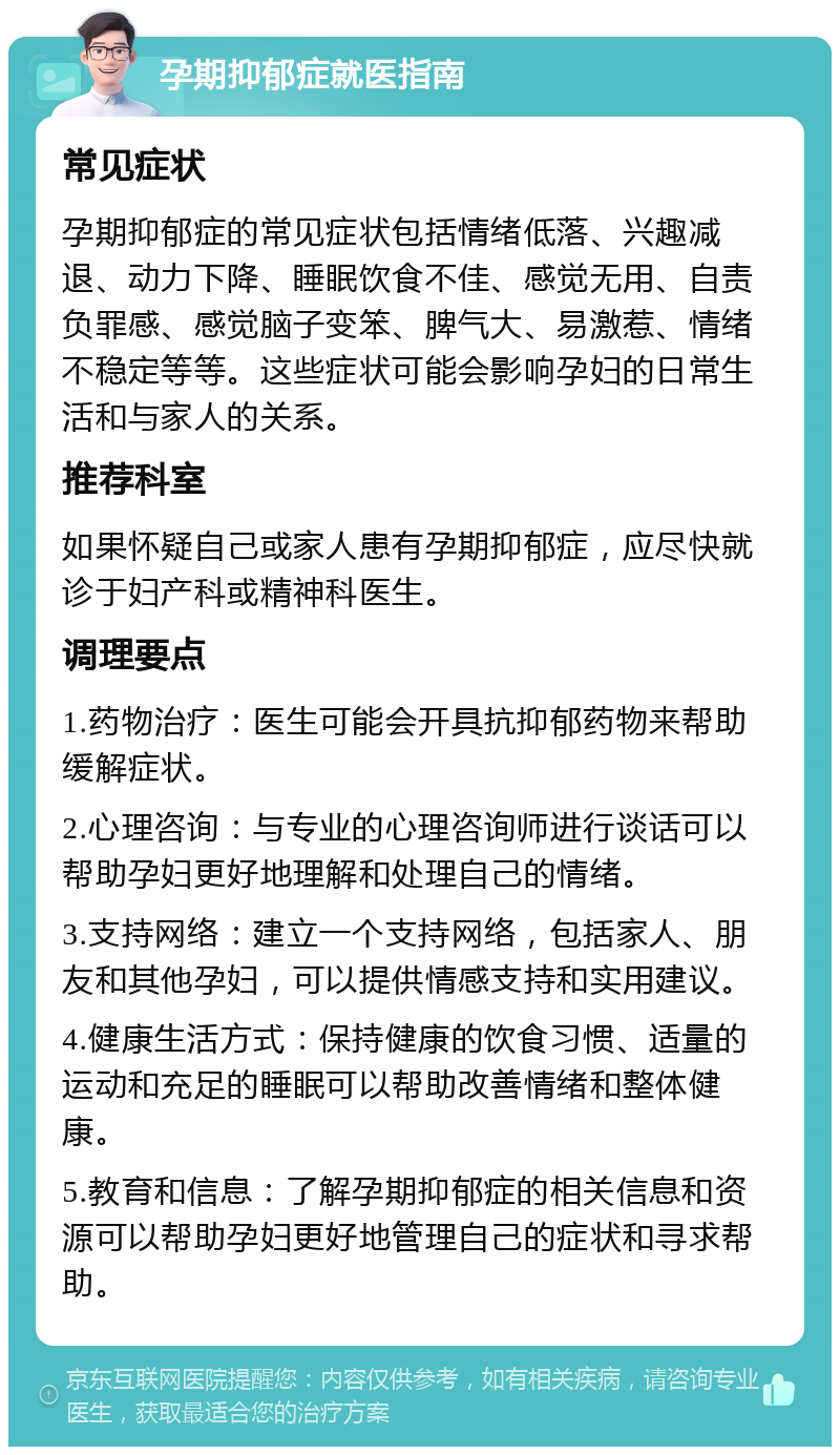 孕期抑郁症就医指南 常见症状 孕期抑郁症的常见症状包括情绪低落、兴趣减退、动力下降、睡眠饮食不佳、感觉无用、自责负罪感、感觉脑子变笨、脾气大、易激惹、情绪不稳定等等。这些症状可能会影响孕妇的日常生活和与家人的关系。 推荐科室 如果怀疑自己或家人患有孕期抑郁症，应尽快就诊于妇产科或精神科医生。 调理要点 1.药物治疗：医生可能会开具抗抑郁药物来帮助缓解症状。 2.心理咨询：与专业的心理咨询师进行谈话可以帮助孕妇更好地理解和处理自己的情绪。 3.支持网络：建立一个支持网络，包括家人、朋友和其他孕妇，可以提供情感支持和实用建议。 4.健康生活方式：保持健康的饮食习惯、适量的运动和充足的睡眠可以帮助改善情绪和整体健康。 5.教育和信息：了解孕期抑郁症的相关信息和资源可以帮助孕妇更好地管理自己的症状和寻求帮助。