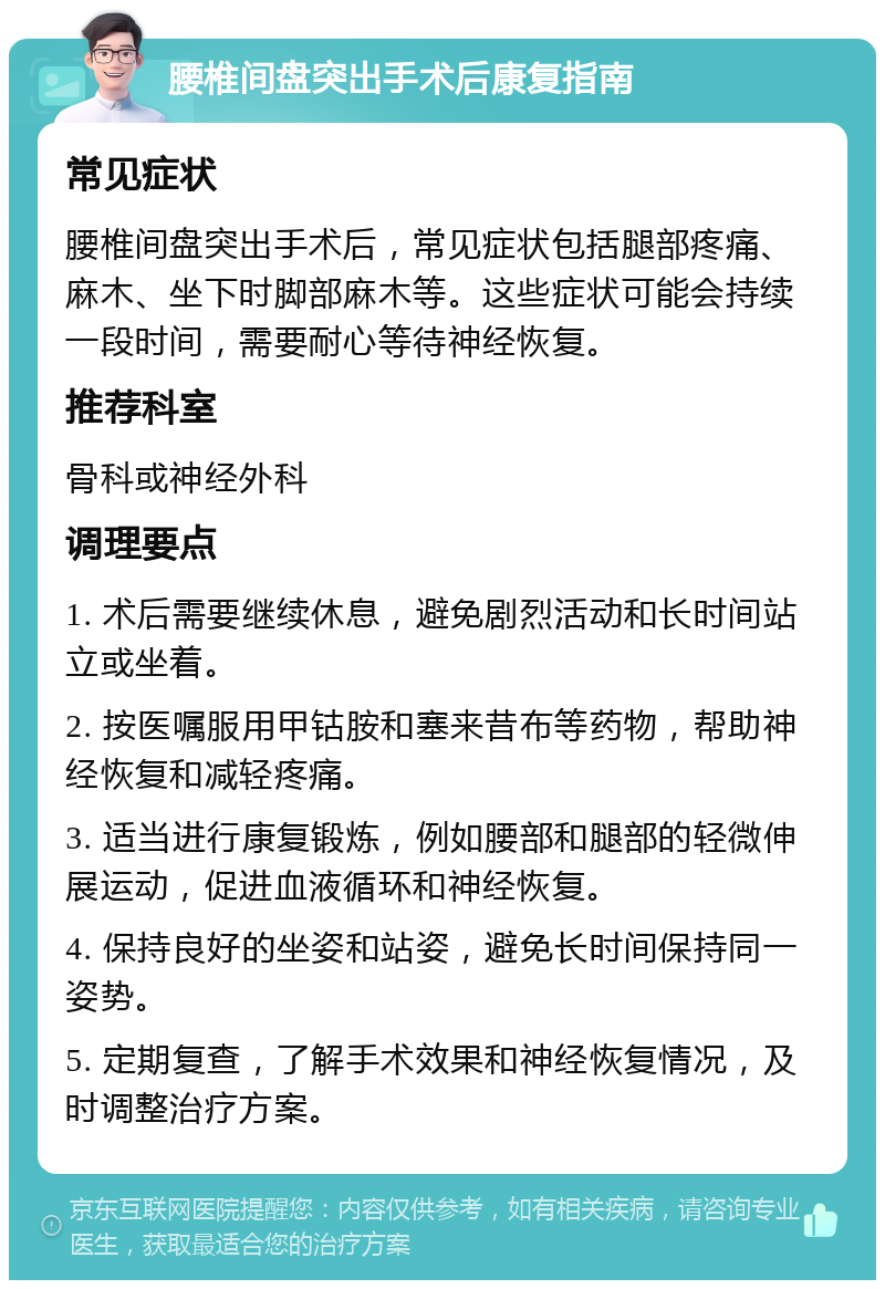 腰椎间盘突出手术后康复指南 常见症状 腰椎间盘突出手术后，常见症状包括腿部疼痛、麻木、坐下时脚部麻木等。这些症状可能会持续一段时间，需要耐心等待神经恢复。 推荐科室 骨科或神经外科 调理要点 1. 术后需要继续休息，避免剧烈活动和长时间站立或坐着。 2. 按医嘱服用甲钴胺和塞来昔布等药物，帮助神经恢复和减轻疼痛。 3. 适当进行康复锻炼，例如腰部和腿部的轻微伸展运动，促进血液循环和神经恢复。 4. 保持良好的坐姿和站姿，避免长时间保持同一姿势。 5. 定期复查，了解手术效果和神经恢复情况，及时调整治疗方案。