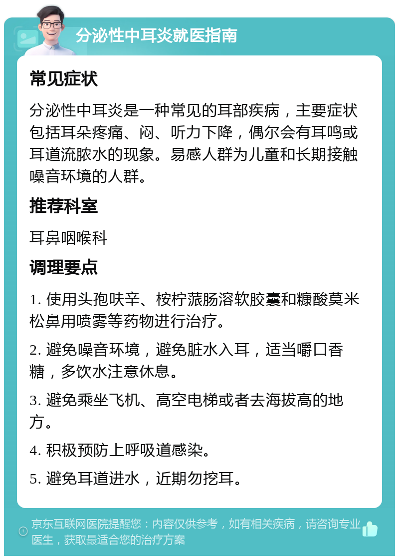 分泌性中耳炎就医指南 常见症状 分泌性中耳炎是一种常见的耳部疾病，主要症状包括耳朵疼痛、闷、听力下降，偶尔会有耳鸣或耳道流脓水的现象。易感人群为儿童和长期接触噪音环境的人群。 推荐科室 耳鼻咽喉科 调理要点 1. 使用头孢呋辛、桉柠蒎肠溶软胶囊和糠酸莫米松鼻用喷雾等药物进行治疗。 2. 避免噪音环境，避免脏水入耳，适当嚼口香糖，多饮水注意休息。 3. 避免乘坐飞机、高空电梯或者去海拔高的地方。 4. 积极预防上呼吸道感染。 5. 避免耳道进水，近期勿挖耳。