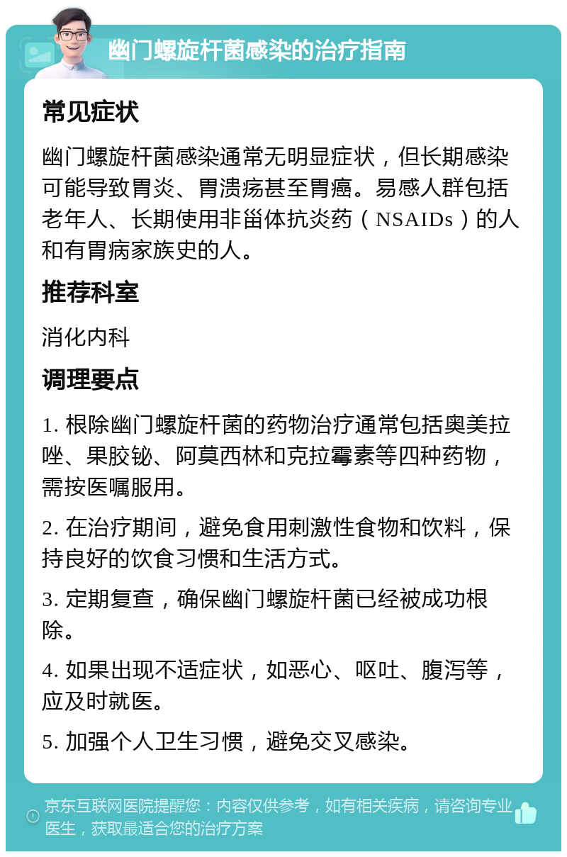 幽门螺旋杆菌感染的治疗指南 常见症状 幽门螺旋杆菌感染通常无明显症状，但长期感染可能导致胃炎、胃溃疡甚至胃癌。易感人群包括老年人、长期使用非甾体抗炎药（NSAIDs）的人和有胃病家族史的人。 推荐科室 消化内科 调理要点 1. 根除幽门螺旋杆菌的药物治疗通常包括奥美拉唑、果胶铋、阿莫西林和克拉霉素等四种药物，需按医嘱服用。 2. 在治疗期间，避免食用刺激性食物和饮料，保持良好的饮食习惯和生活方式。 3. 定期复查，确保幽门螺旋杆菌已经被成功根除。 4. 如果出现不适症状，如恶心、呕吐、腹泻等，应及时就医。 5. 加强个人卫生习惯，避免交叉感染。