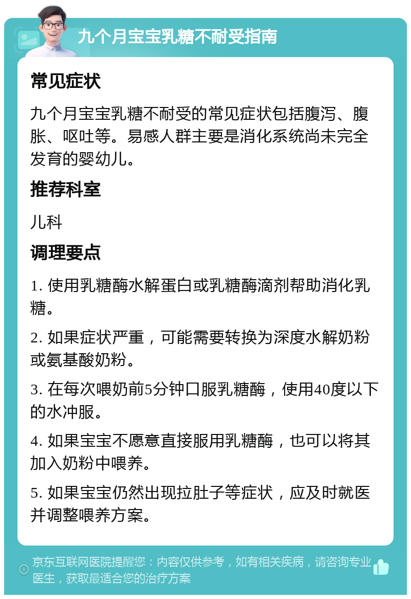 九个月宝宝乳糖不耐受指南 常见症状 九个月宝宝乳糖不耐受的常见症状包括腹泻、腹胀、呕吐等。易感人群主要是消化系统尚未完全发育的婴幼儿。 推荐科室 儿科 调理要点 1. 使用乳糖酶水解蛋白或乳糖酶滴剂帮助消化乳糖。 2. 如果症状严重，可能需要转换为深度水解奶粉或氨基酸奶粉。 3. 在每次喂奶前5分钟口服乳糖酶，使用40度以下的水冲服。 4. 如果宝宝不愿意直接服用乳糖酶，也可以将其加入奶粉中喂养。 5. 如果宝宝仍然出现拉肚子等症状，应及时就医并调整喂养方案。