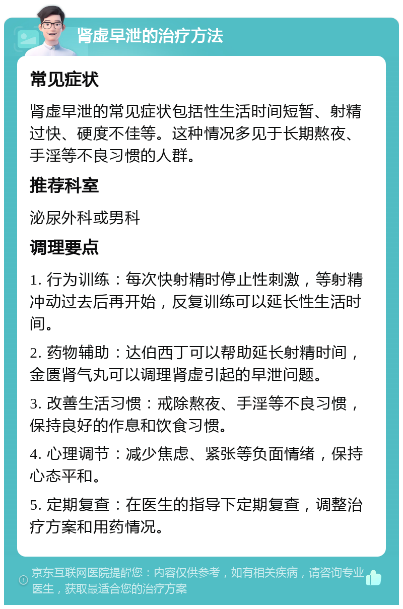 肾虚早泄的治疗方法 常见症状 肾虚早泄的常见症状包括性生活时间短暂、射精过快、硬度不佳等。这种情况多见于长期熬夜、手淫等不良习惯的人群。 推荐科室 泌尿外科或男科 调理要点 1. 行为训练：每次快射精时停止性刺激，等射精冲动过去后再开始，反复训练可以延长性生活时间。 2. 药物辅助：达伯西丁可以帮助延长射精时间，金匮肾气丸可以调理肾虚引起的早泄问题。 3. 改善生活习惯：戒除熬夜、手淫等不良习惯，保持良好的作息和饮食习惯。 4. 心理调节：减少焦虑、紧张等负面情绪，保持心态平和。 5. 定期复查：在医生的指导下定期复查，调整治疗方案和用药情况。