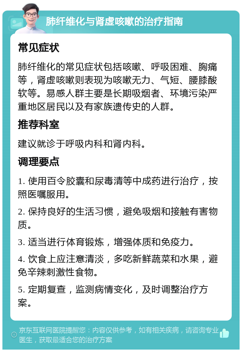 肺纤维化与肾虚咳嗽的治疗指南 常见症状 肺纤维化的常见症状包括咳嗽、呼吸困难、胸痛等，肾虚咳嗽则表现为咳嗽无力、气短、腰膝酸软等。易感人群主要是长期吸烟者、环境污染严重地区居民以及有家族遗传史的人群。 推荐科室 建议就诊于呼吸内科和肾内科。 调理要点 1. 使用百令胶囊和尿毒清等中成药进行治疗，按照医嘱服用。 2. 保持良好的生活习惯，避免吸烟和接触有害物质。 3. 适当进行体育锻炼，增强体质和免疫力。 4. 饮食上应注意清淡，多吃新鲜蔬菜和水果，避免辛辣刺激性食物。 5. 定期复查，监测病情变化，及时调整治疗方案。