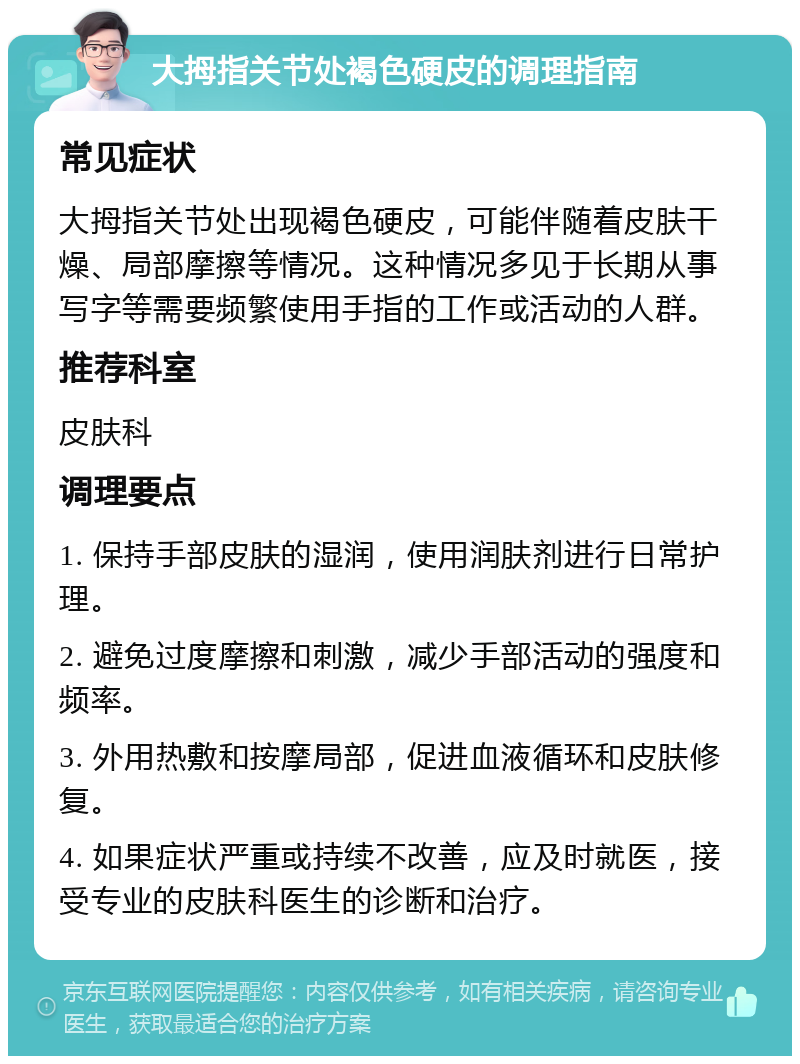 大拇指关节处褐色硬皮的调理指南 常见症状 大拇指关节处出现褐色硬皮，可能伴随着皮肤干燥、局部摩擦等情况。这种情况多见于长期从事写字等需要频繁使用手指的工作或活动的人群。 推荐科室 皮肤科 调理要点 1. 保持手部皮肤的湿润，使用润肤剂进行日常护理。 2. 避免过度摩擦和刺激，减少手部活动的强度和频率。 3. 外用热敷和按摩局部，促进血液循环和皮肤修复。 4. 如果症状严重或持续不改善，应及时就医，接受专业的皮肤科医生的诊断和治疗。