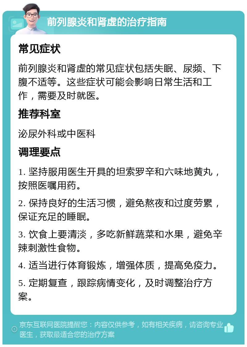 前列腺炎和肾虚的治疗指南 常见症状 前列腺炎和肾虚的常见症状包括失眠、尿频、下腹不适等。这些症状可能会影响日常生活和工作，需要及时就医。 推荐科室 泌尿外科或中医科 调理要点 1. 坚持服用医生开具的坦索罗辛和六味地黄丸，按照医嘱用药。 2. 保持良好的生活习惯，避免熬夜和过度劳累，保证充足的睡眠。 3. 饮食上要清淡，多吃新鲜蔬菜和水果，避免辛辣刺激性食物。 4. 适当进行体育锻炼，增强体质，提高免疫力。 5. 定期复查，跟踪病情变化，及时调整治疗方案。