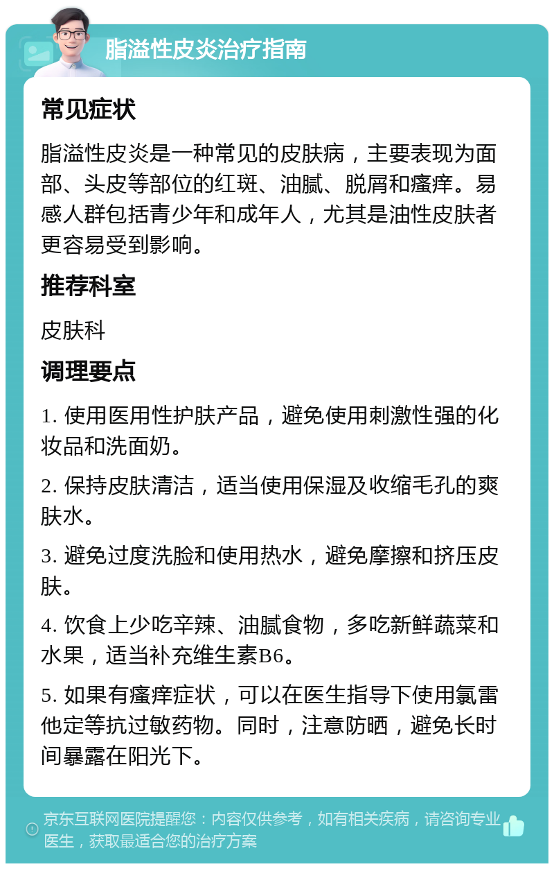 脂溢性皮炎治疗指南 常见症状 脂溢性皮炎是一种常见的皮肤病，主要表现为面部、头皮等部位的红斑、油腻、脱屑和瘙痒。易感人群包括青少年和成年人，尤其是油性皮肤者更容易受到影响。 推荐科室 皮肤科 调理要点 1. 使用医用性护肤产品，避免使用刺激性强的化妆品和洗面奶。 2. 保持皮肤清洁，适当使用保湿及收缩毛孔的爽肤水。 3. 避免过度洗脸和使用热水，避免摩擦和挤压皮肤。 4. 饮食上少吃辛辣、油腻食物，多吃新鲜蔬菜和水果，适当补充维生素B6。 5. 如果有瘙痒症状，可以在医生指导下使用氯雷他定等抗过敏药物。同时，注意防晒，避免长时间暴露在阳光下。