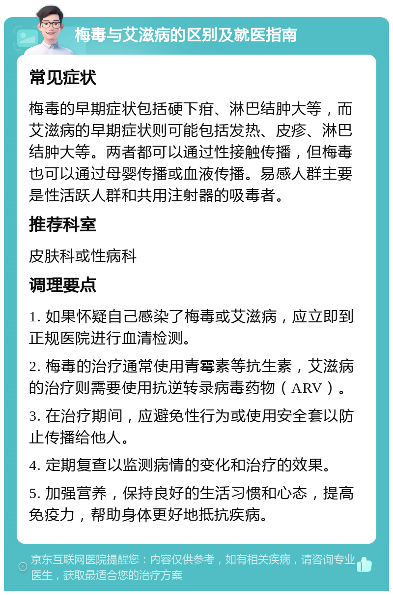 梅毒与艾滋病的区别及就医指南 常见症状 梅毒的早期症状包括硬下疳、淋巴结肿大等，而艾滋病的早期症状则可能包括发热、皮疹、淋巴结肿大等。两者都可以通过性接触传播，但梅毒也可以通过母婴传播或血液传播。易感人群主要是性活跃人群和共用注射器的吸毒者。 推荐科室 皮肤科或性病科 调理要点 1. 如果怀疑自己感染了梅毒或艾滋病，应立即到正规医院进行血清检测。 2. 梅毒的治疗通常使用青霉素等抗生素，艾滋病的治疗则需要使用抗逆转录病毒药物（ARV）。 3. 在治疗期间，应避免性行为或使用安全套以防止传播给他人。 4. 定期复查以监测病情的变化和治疗的效果。 5. 加强营养，保持良好的生活习惯和心态，提高免疫力，帮助身体更好地抵抗疾病。