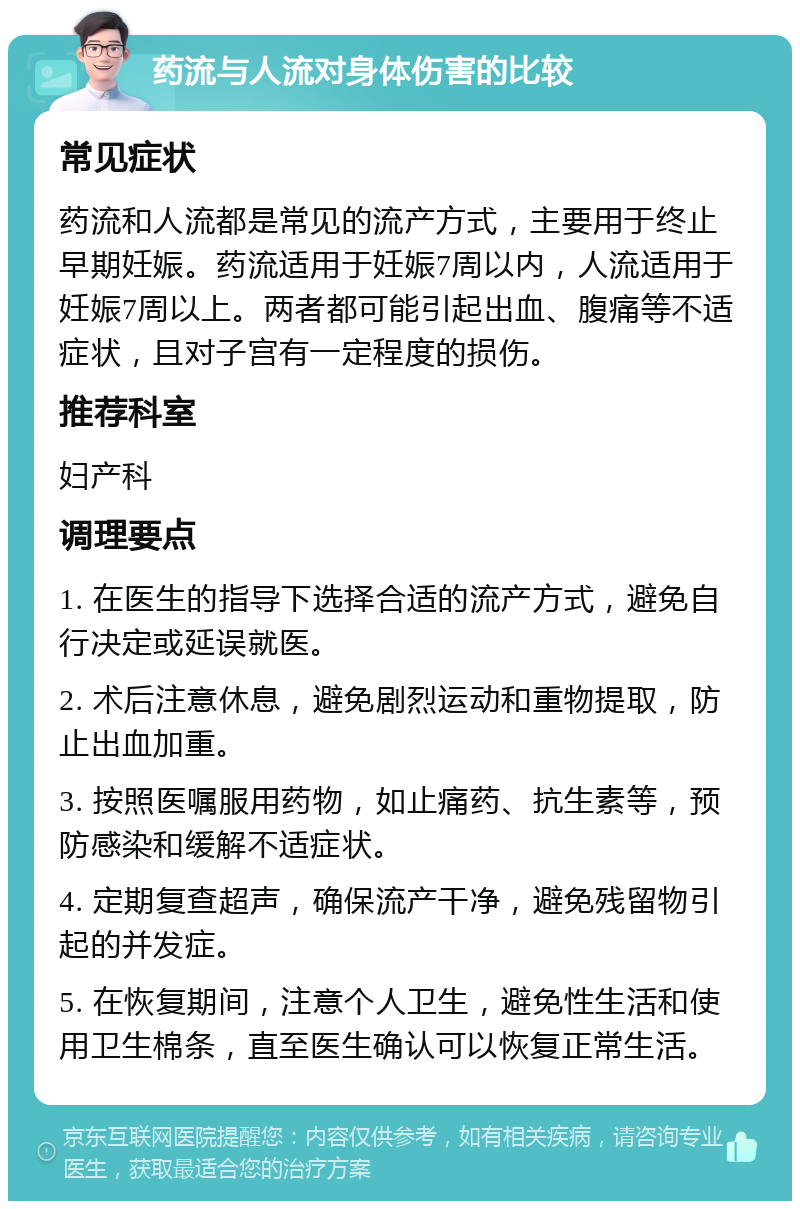 药流与人流对身体伤害的比较 常见症状 药流和人流都是常见的流产方式，主要用于终止早期妊娠。药流适用于妊娠7周以内，人流适用于妊娠7周以上。两者都可能引起出血、腹痛等不适症状，且对子宫有一定程度的损伤。 推荐科室 妇产科 调理要点 1. 在医生的指导下选择合适的流产方式，避免自行决定或延误就医。 2. 术后注意休息，避免剧烈运动和重物提取，防止出血加重。 3. 按照医嘱服用药物，如止痛药、抗生素等，预防感染和缓解不适症状。 4. 定期复查超声，确保流产干净，避免残留物引起的并发症。 5. 在恢复期间，注意个人卫生，避免性生活和使用卫生棉条，直至医生确认可以恢复正常生活。